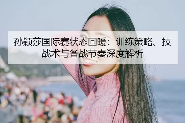 孙颖莎国际赛状态回暖：训练策略、技战术与备战节奏深度解析